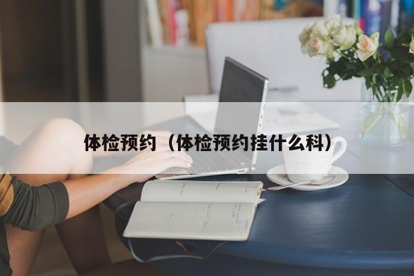 体检预约（体检预约挂什么科）