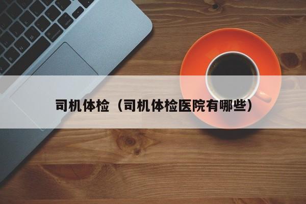 司机体检(司机体检医院有哪些)