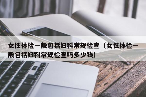 女性体检一般包括妇科常规检查（女性体检一般包括妇科常规检查吗多少钱）