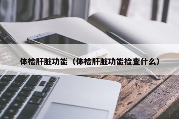 体检肝脏功能(体检肝脏功能检查什么)