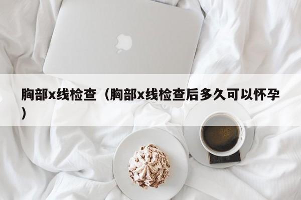 胸部x线检查(胸部x线检查后多久可以怀孕)