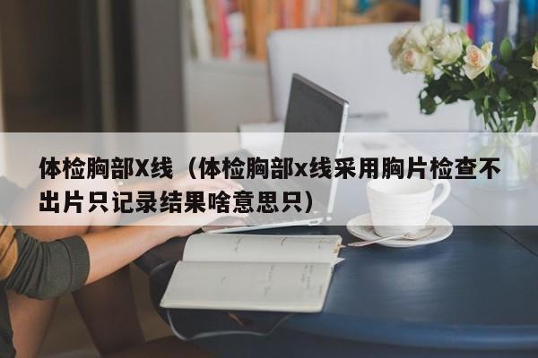 体检胸部X线(体检胸部x线采用胸片检查不出片只记录结果啥意思只)