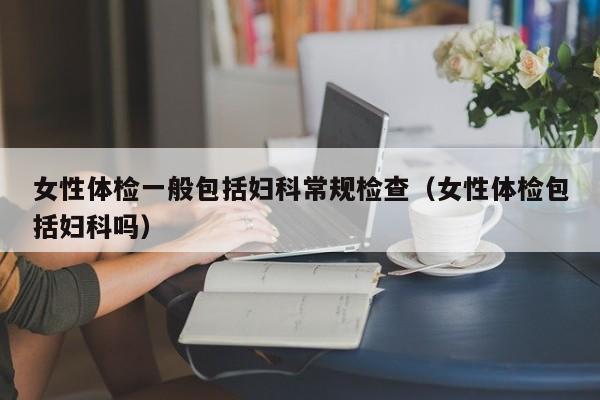 女性体检一般包括妇科常规检查(女性体检包括妇科吗)