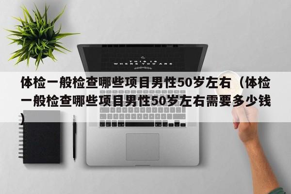 体检一般检查哪些项目男性50岁左右(体检一般检查哪些项目男性50岁左右需要多少钱)