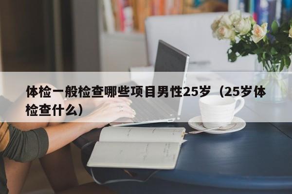 体检一般检查哪些项目男性25岁(25岁体检查什么)