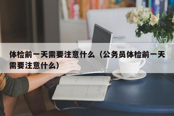 体检前一天需要注意什么(公务员体检前一天需要注意什么)