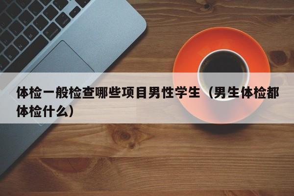 体检一般检查哪些项目男性学生(男生体检都体检什么)