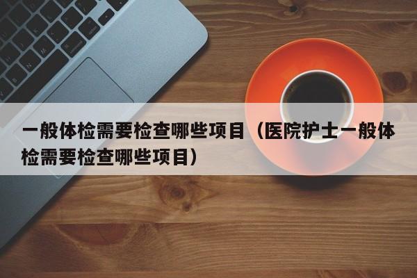 一般体检需要检查哪些项目(医院护士一般体检需要检查哪些项目)