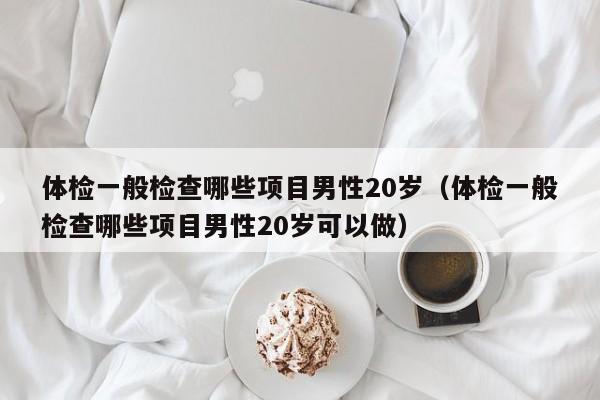 体检一般检查哪些项目男性20岁(体检一般检查哪些项目男性20岁可以做)