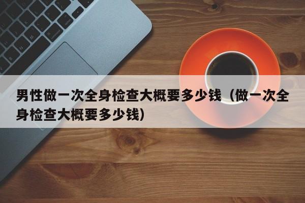 男性做一次全身检查大概要多少钱(做一次全身检查大概要多少钱)