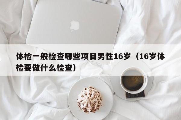 体检一般检查哪些项目男性16岁(16岁体检要做什么检查)