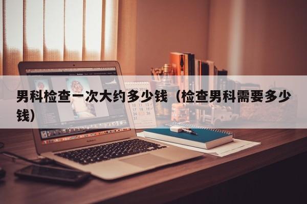 男科检查一次大约多少钱(检查男科需要多少钱)