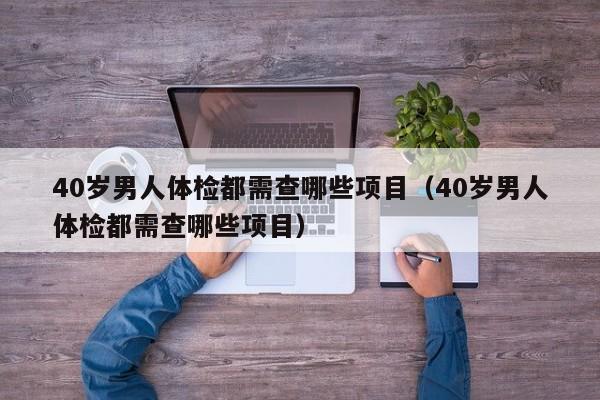 40岁男人体检都需查哪些项目(40岁男人体检都需查哪些项目)