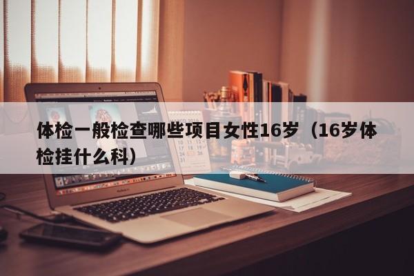 体检一般检查哪些项目女性16岁(16岁体检挂什么科)