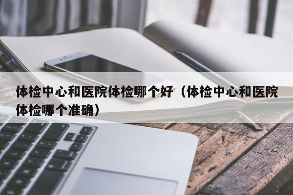 体检中心和医院体检哪个好(体检中心和医院体检哪个准确)