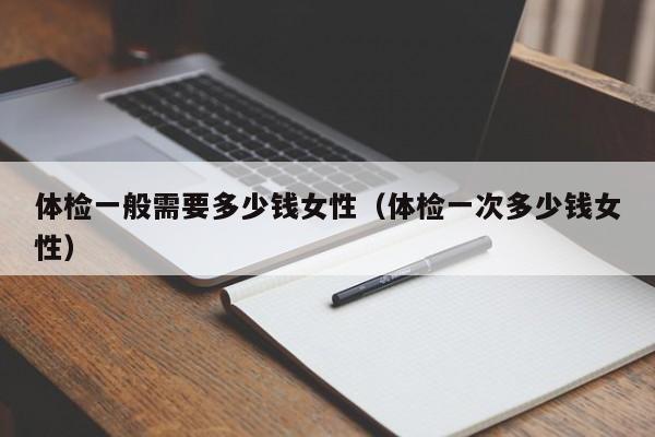 体检一般需要多少钱女性（体检一次多少钱女性）
