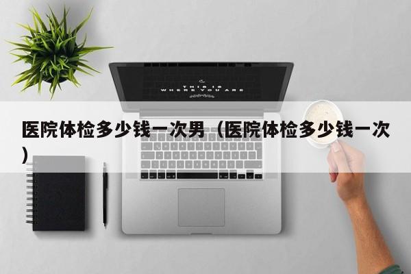 医院体检多少钱一次男(医院体检多少钱一次)