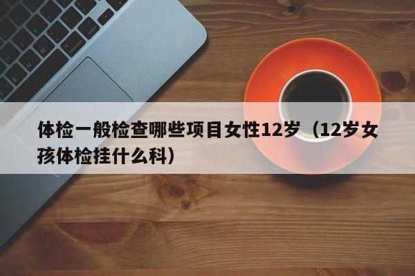 体检一般检查哪些项目女性12岁（12岁女孩体检挂什么科）