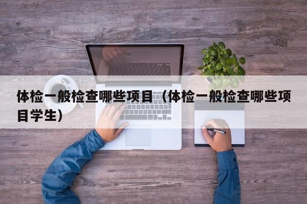 体检一般检查哪些项目(体检一般检查哪些项目学生)