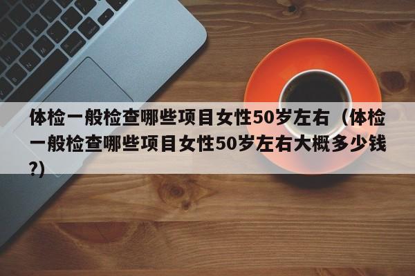 体检一般检查哪些项目女性50岁左右（体检一般检查哪些项目女性50岁左右大概多少钱?）