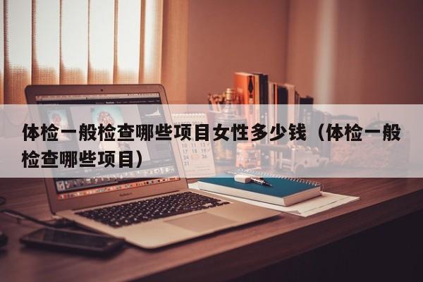 体检一般检查哪些项目女性多少钱（体检一般检查哪些项目）