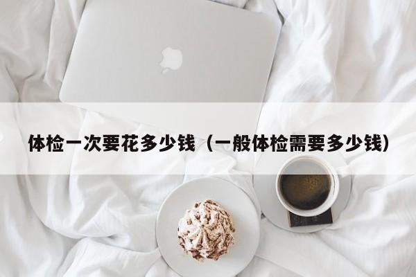 体检一次要花多少钱（一般体检需要多少钱）