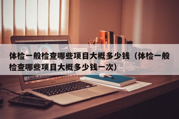 体检一般检查哪些项目大概多少钱（体检一般检查哪些项目大概多少钱一次）