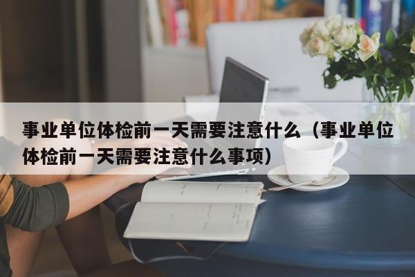 事业单位体检前一天需要注意什么（事业单位体检前一天需要注意什么事项）