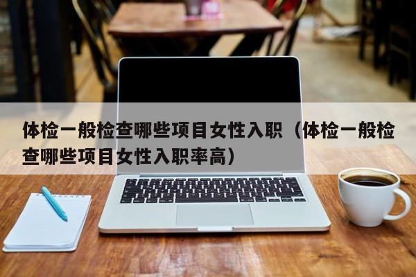 体检一般检查哪些项目女性入职（体检一般检查哪些项目女性入职率高）