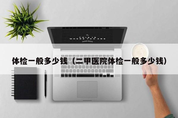 体检一般多少钱（二甲医院体检一般多少钱）