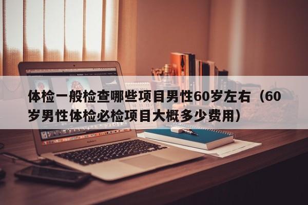 体检一般检查哪些项目男性60岁左右(60岁男性体检必检项目大概多少费用)