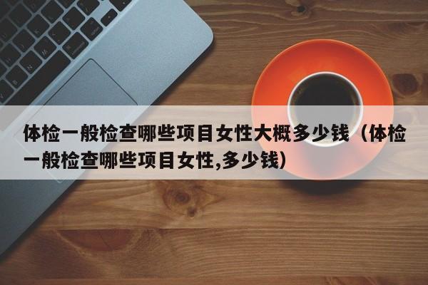 体检一般检查哪些项目女性大概多少钱（体检一般检查哪些项目女性,多少钱）