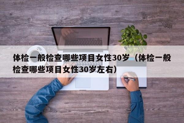 体检一般检查哪些项目女性30岁(体检一般检查哪些项目女性30岁左右)