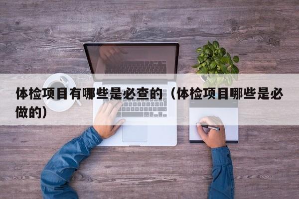 体检项目有哪些是必查的(体检项目哪些是必做的)