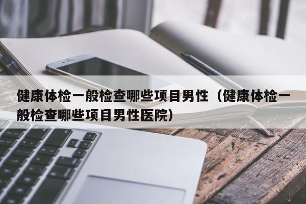 健康体检一般检查哪些项目男性(健康体检一般检查哪些项目男性医院)