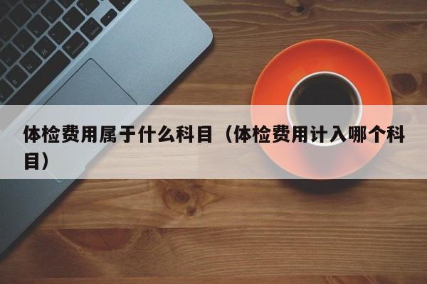 体检费用属于什么科目（体检费用计入哪个科目）