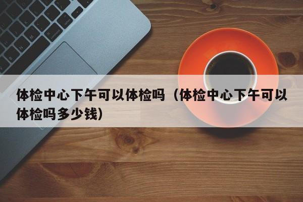 体检中心下午可以体检吗（体检中心下午可以体检吗多少钱）