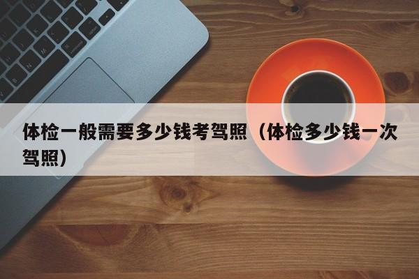 体检一般需要多少钱考驾照(体检多少钱一次驾照)
