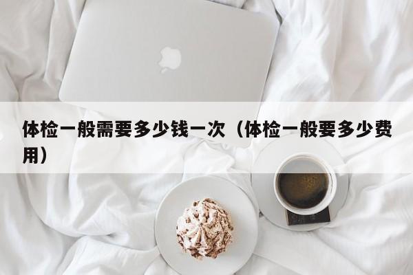 体检一般需要多少钱一次(体检一般要多少费用)