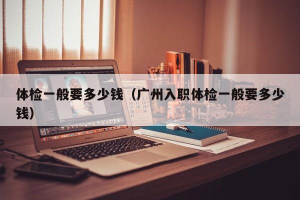 体检一般要多少钱（广州入职体检一般要多少钱）