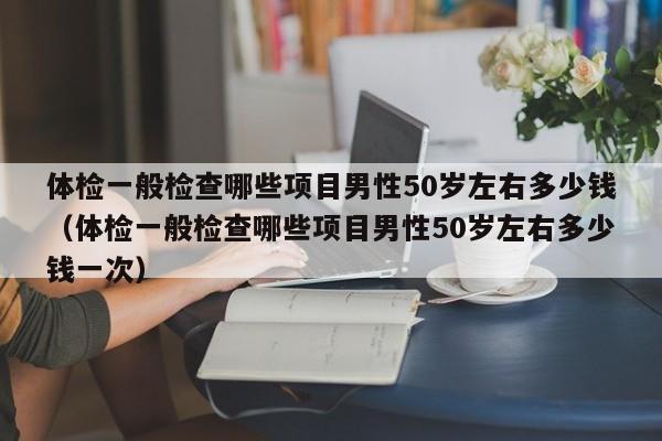 体检一般检查哪些项目男性50岁左右多少钱(体检一般检查哪些项目男性50岁左右多少钱一次)