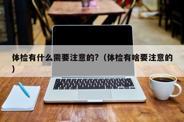 体检有什么需要注意的?(体检有啥要注意的)