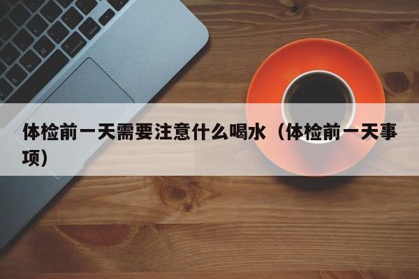 体检前一天需要注意什么喝水(体检前一天事项)