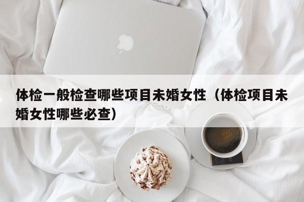 体检一般检查哪些项目未婚女性(体检项目未婚女性哪些必查)