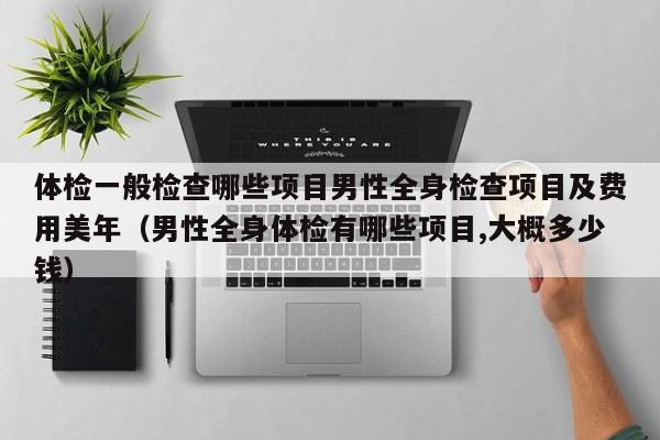 体检一般检查哪些项目男性全身检查项目及费用美年(男性全身体检有哪些项目,大概多少钱)
