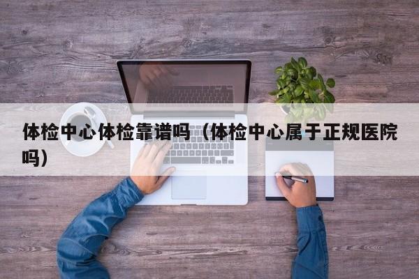 体检中心体检靠谱吗(体检中心属于正规医院吗)