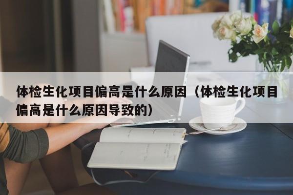 体检生化项目偏高是什么原因(体检生化项目偏高是什么原因导致的)