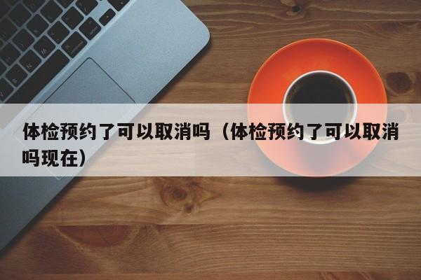 体检预约了可以取消吗(体检预约了可以取消吗现在)