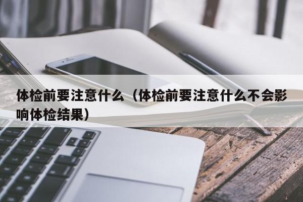 体检前要注意什么(体检前要注意什么不会影响体检结果)