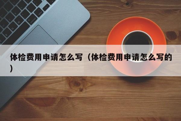 体检费用申请怎么写(体检费用申请怎么写的)